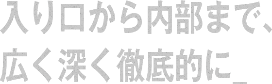 入り口から内部まで、広く深く徹底的に_
